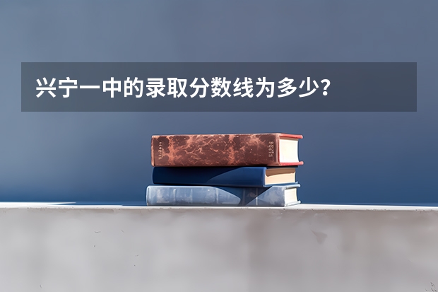 兴宁一中的录取分数线为多少？