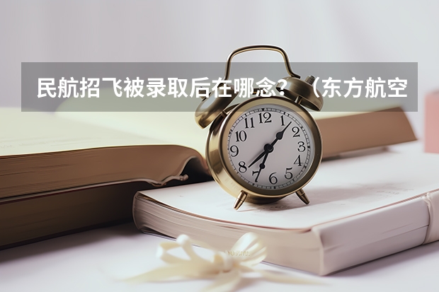 民航招飞被录取后在哪念？（东方航空面向应届生招收飞行学员）
