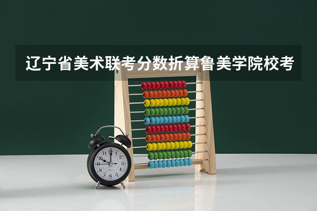 辽宁省美术联考分数折算鲁美学院校考成绩（辽宁美术联考成绩公布时间）