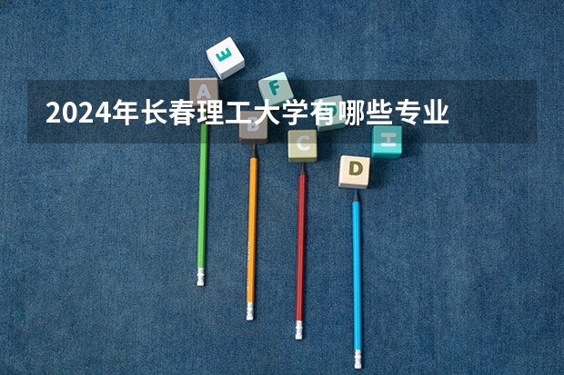 2024年长春理工大学有哪些专业