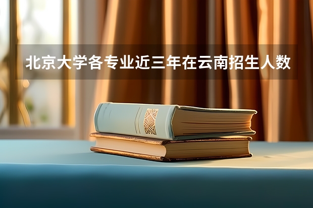 北京大学各专业近三年在云南招生人数一览表