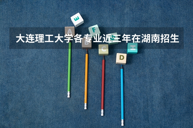 大连理工大学各专业近三年在湖南招生人数一览表