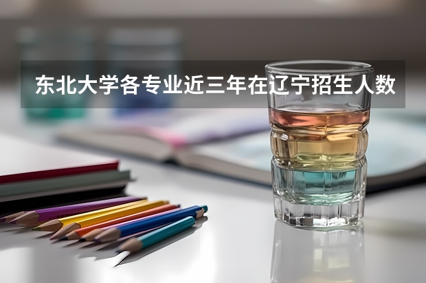 东北大学各专业近三年在辽宁招生人数一览表