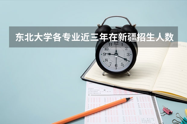 东北大学各专业近三年在新疆招生人数一览表