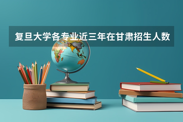 复旦大学各专业近三年在甘肃招生人数一览表