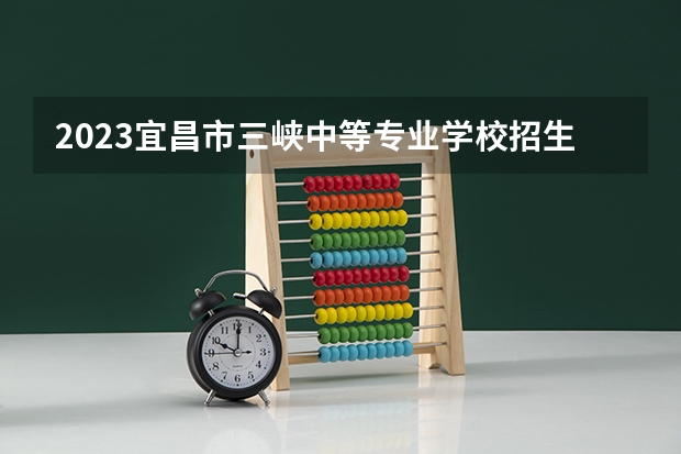 2023宜昌市三峡中等专业学校招生多少人 宜昌市三峡中等专业学校录取分数多少