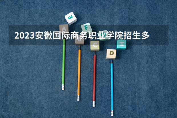 2023安徽国际商务职业学院招生多少人 安徽国际商务职业学院录取分数多少