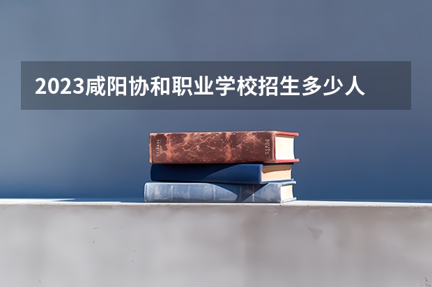 2023咸阳协和职业学校招生多少人 咸阳协和职业学校录取分数多少