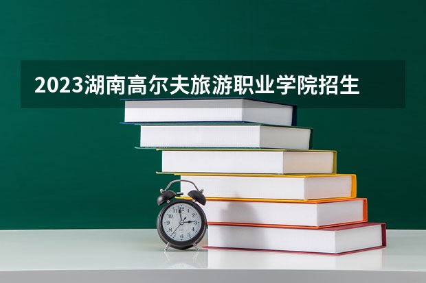 2023湖南高尔夫旅游职业学院招生多少人 湖南高尔夫旅游职业学院录取分数多少