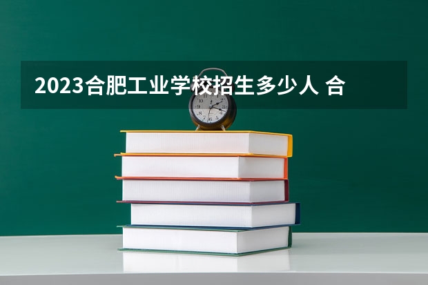 2023合肥工业学校招生多少人 合肥工业学校录取分数多少