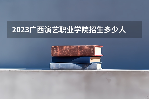 2023广西演艺职业学院招生多少人 广西演艺职业学院录取分数多少