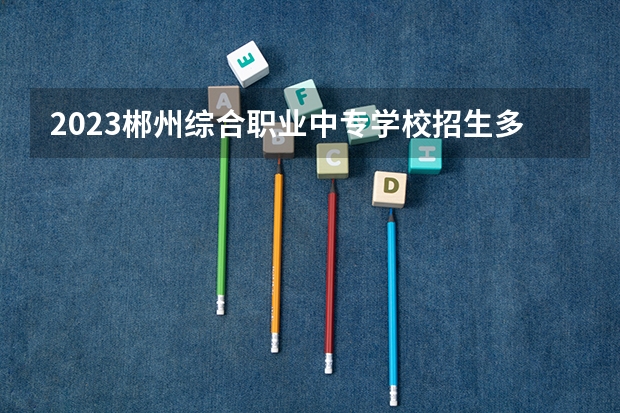 2023郴州综合职业中专学校招生多少人 郴州综合职业中专学校录取分数多少