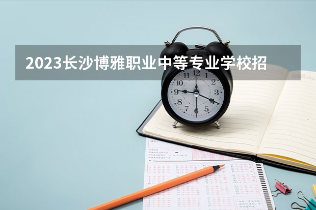 2023长沙博雅职业中等专业学校招生多少人 长沙博雅职业中等专业学校录取分数多少
