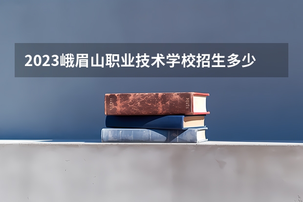 2023峨眉山职业技术学校招生多少人 峨眉山职业技术学校录取分数多少