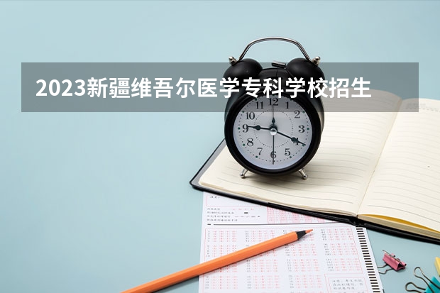 2023新疆维吾尔医学专科学校招生多少人 新疆维吾尔医学专科学校录取分数多少