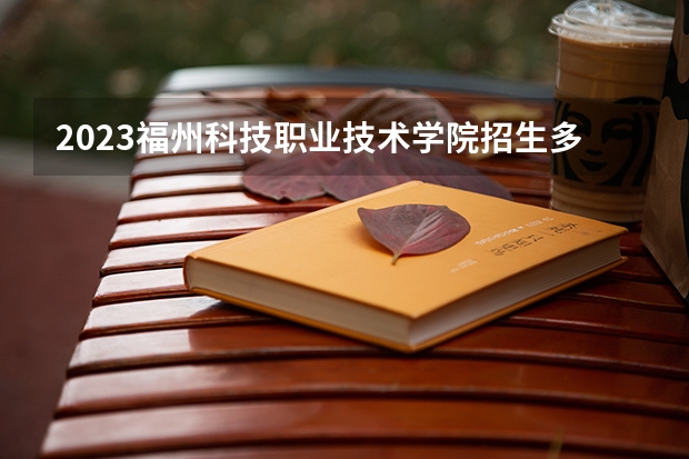 2023福州科技职业技术学院招生多少人 福州科技职业技术学院录取分数多少