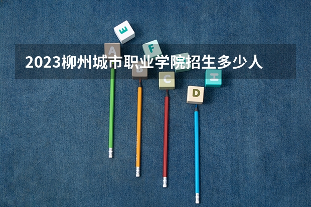 2023柳州城市职业学院招生多少人 柳州城市职业学院录取分数多少