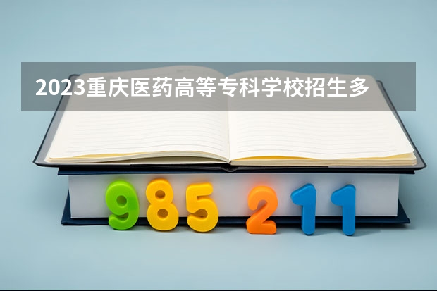 2023重庆医药高等专科学校招生多少人 重庆医药高等专科学校录取分数多少