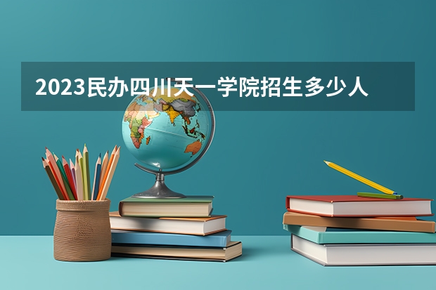 2023民办四川天一学院招生多少人 民办四川天一学院录取分数多少