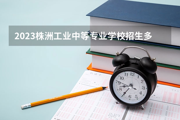 2023株洲工业中等专业学校招生多少人 株洲工业中等专业学校录取分数多少