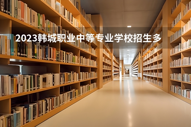 2023韩城职业中等专业学校招生多少人 韩城职业中等专业学校录取分数多少