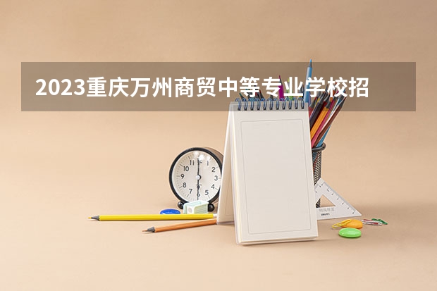 2023重庆万州商贸中等专业学校招生多少人 重庆万州商贸中等专业学校录取分数多少