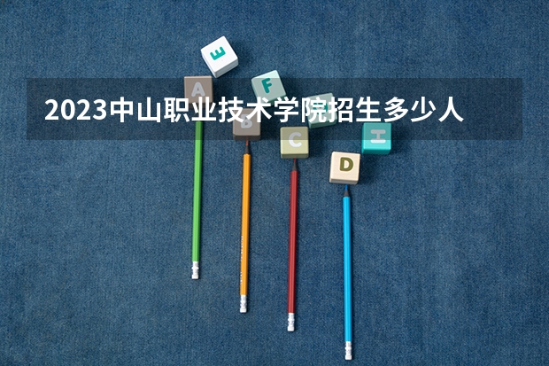 2023中山职业技术学院招生多少人 中山职业技术学院录取分数多少