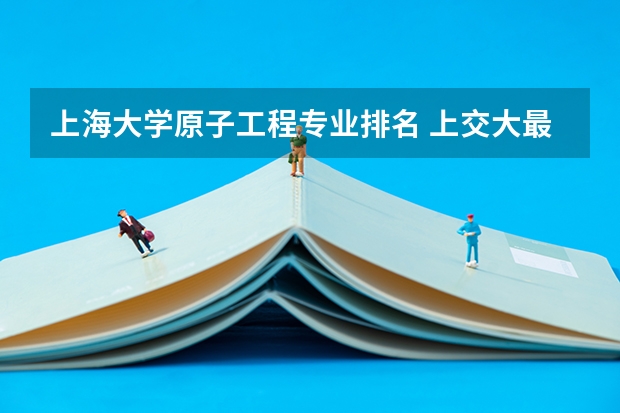 上海大学原子工程专业排名 上交大最好专业排名