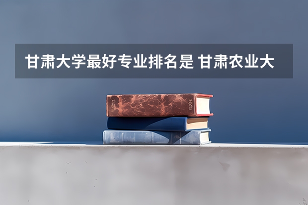 甘肃大学最好专业排名是 甘肃农业大学王牌专业排名