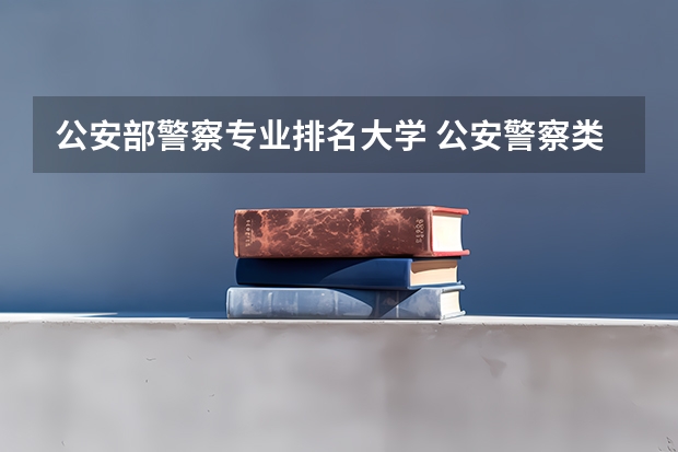 公安部警察专业排名大学 公安警察类大学排名