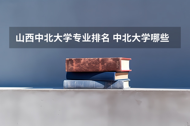 山西中北大学专业排名 中北大学哪些专业好就业？