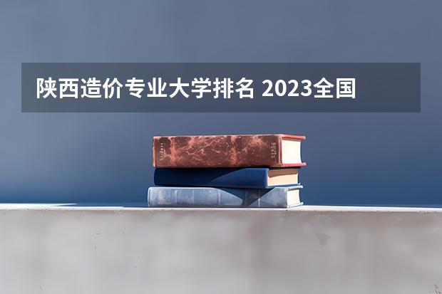 陕西造价专业大学排名 2023全国工程造价专业比较好的大学有哪些?