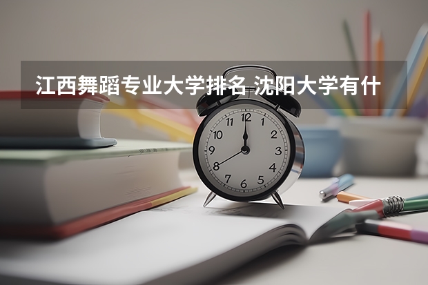 江西舞蹈专业大学排名 沈阳大学有什么特色专业，专业排名如何