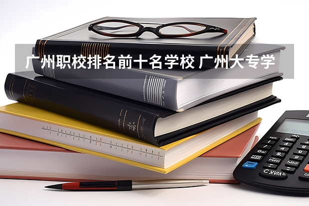 广州职校排名前十名学校 广州大专学校前十名学校