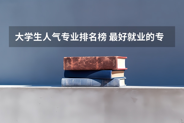大学生人气专业排名榜 最好就业的专业排名前十名