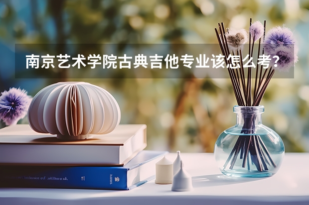 南京艺术学院古典吉他专业该怎么考？