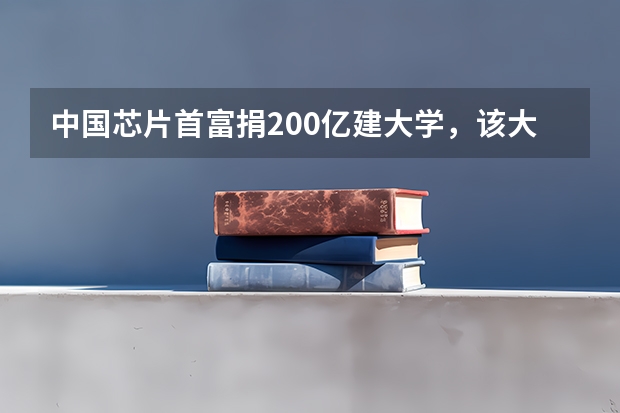 中国芯片首富捐200亿建大学,该大学落地于哪里?对当地有何影响?